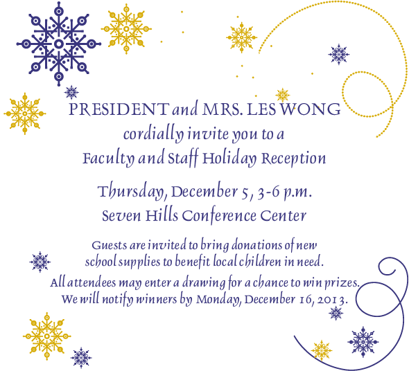 President and Mrs. Les Wong cordially invite you to a faculty and staff holiday reception Thursday, Dec. 5, 3-6pm in the Seven Hills Conference Center. Guests are invited to bring donations of new school supplies to benefit local children in need.